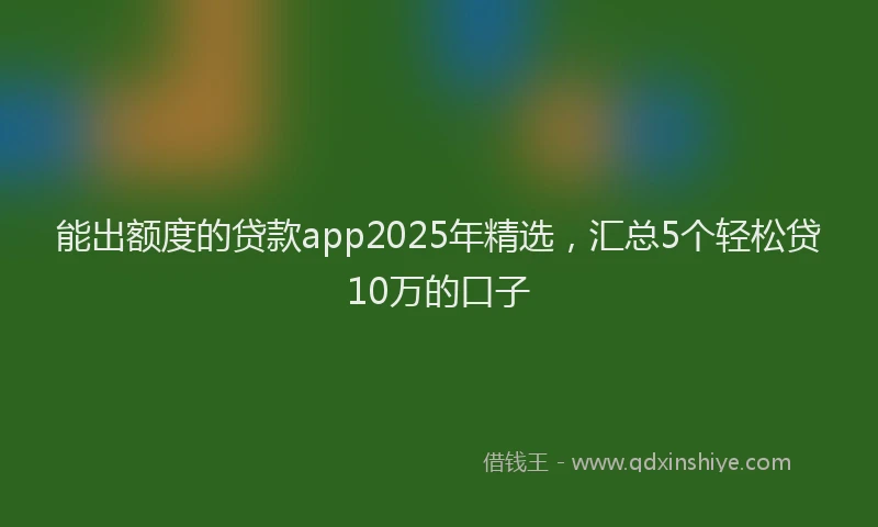 能出额度的贷款app2025年精选，汇总5个轻松贷10万的口子