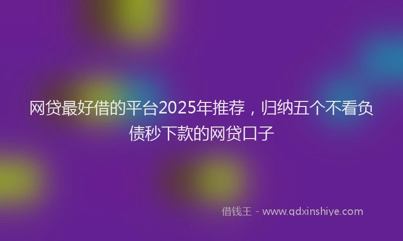 网贷最好借的平台2025年推荐，归纳五个不看负债秒下款的网贷口子