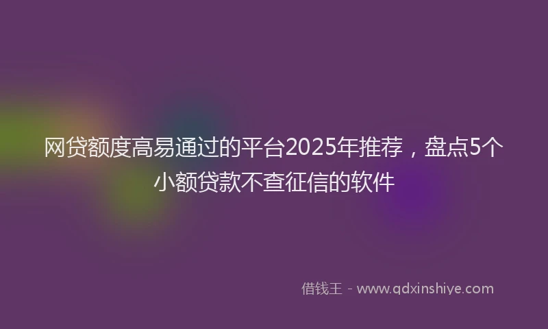 网贷额度高易通过的平台2025年推荐，盘点5个小额贷款不查征信的软件