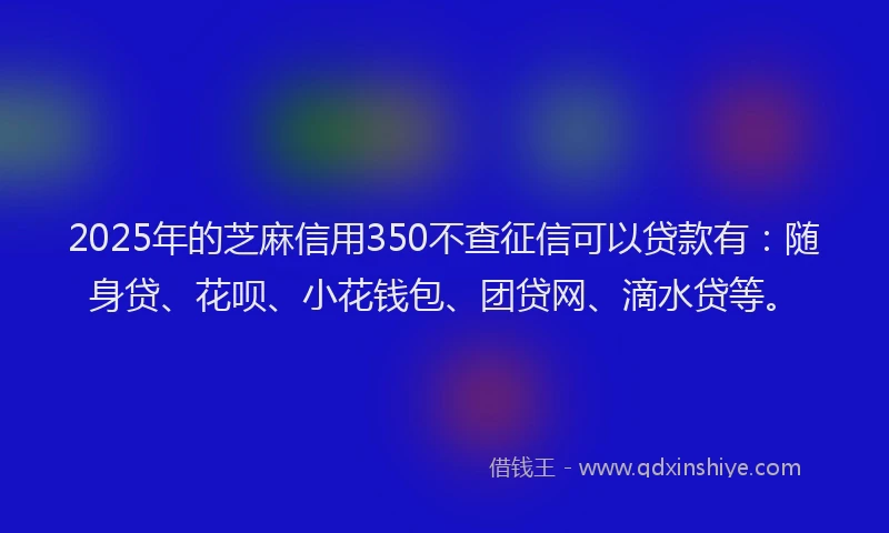 2025年的芝麻信用350不查征信可以贷款有：随身贷、花呗、小花钱包、团贷网、滴水贷等。