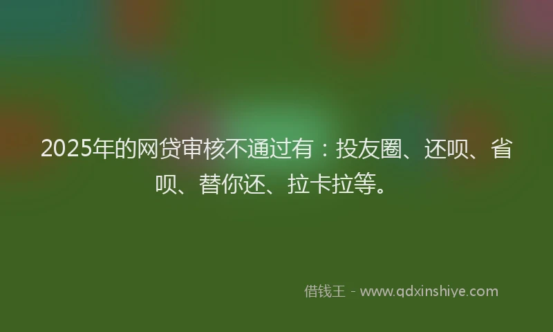 2025年的网贷审核不通过有：投友圈、还呗、省呗、替你还、拉卡拉等。