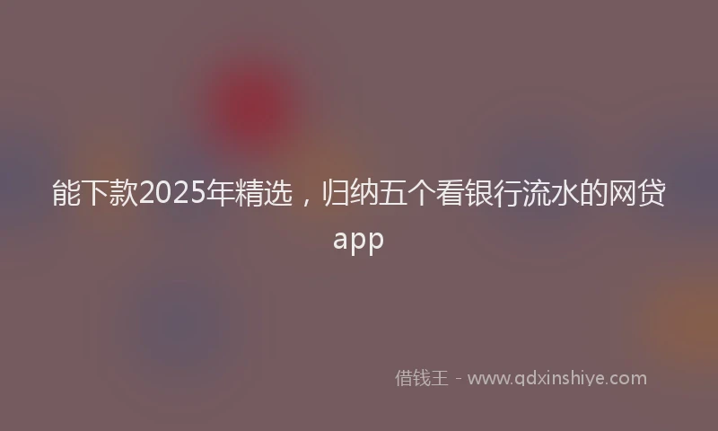 能下款2025年精选，归纳五个看银行流水的网贷app