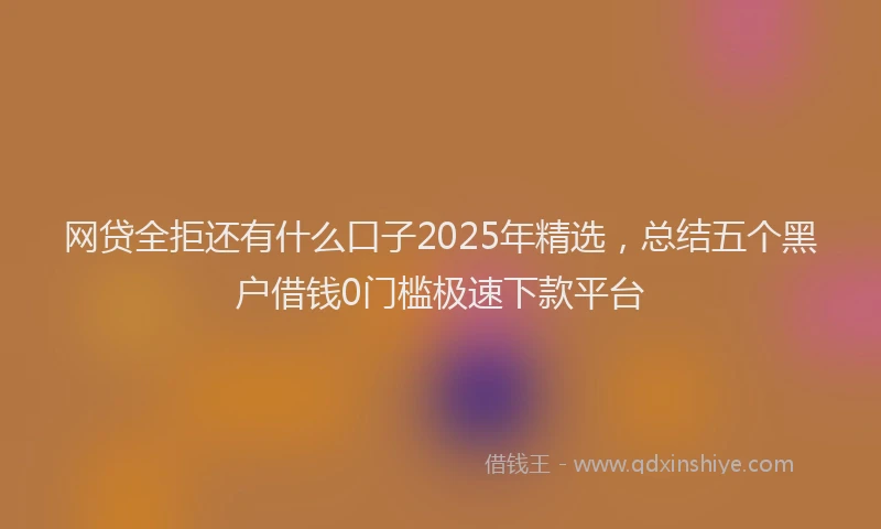 网贷全拒还有什么口子2025年精选，总结五个黑户借钱0门槛极速下款平台