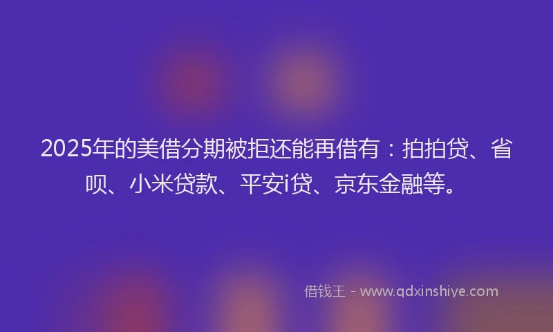 2025年的美借分期被拒还能再借有：拍拍贷、省呗、小米贷款、平安i贷、京东金融等。