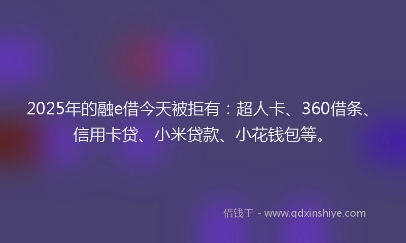 2025年的融e借今天被拒有：超人卡、360借条、信用卡贷、小米贷款、小花钱包等。