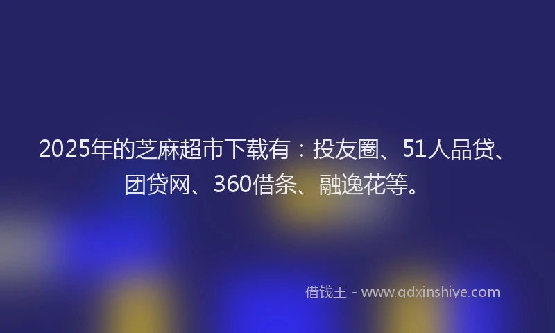 2025年的芝麻超市下载有：投友圈、51人品贷、团贷网、360借条、融逸花等。