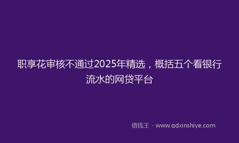 职享花审核不通过2025年精选，概括五个看银行流水的网贷平台