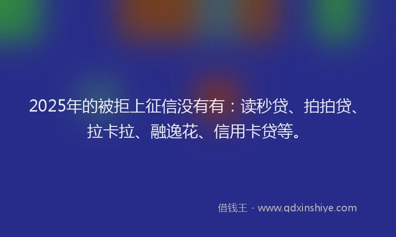 2025年的被拒上征信没有有：读秒贷、拍拍贷、拉卡拉、融逸花、信用卡贷等。