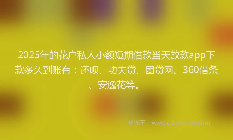 2025年的花户私人小额短期借款当天放款app下款多久到账有：还呗、功夫贷、团贷网、360借条、安逸花等。