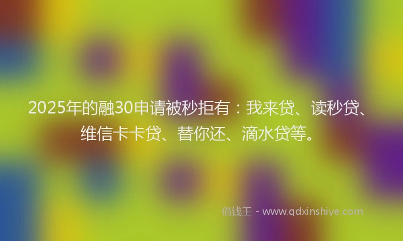 2025年的融30申请被秒拒有：我来贷、读秒贷、维信卡卡贷、替你还、滴水贷等。
