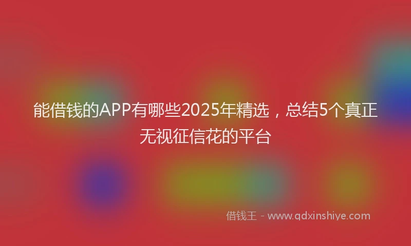 能借钱的APP有哪些2025年精选，总结5个真正无视征信花的平台