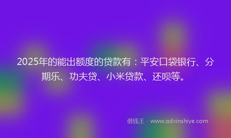 2025年的能出额度的贷款有：平安口袋银行、分期乐、功夫贷、小米贷款、还呗等。