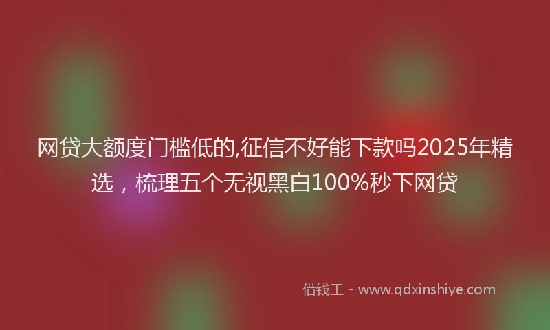 网贷大额度门槛低的,征信不好能下款吗2025年精选，梳理五个无视黑白100%秒下网贷