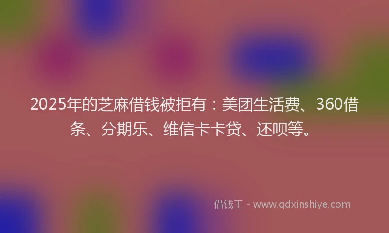 2025年的芝麻借钱被拒有：美团生活费、360借条、分期乐、维信卡卡贷、还呗等。