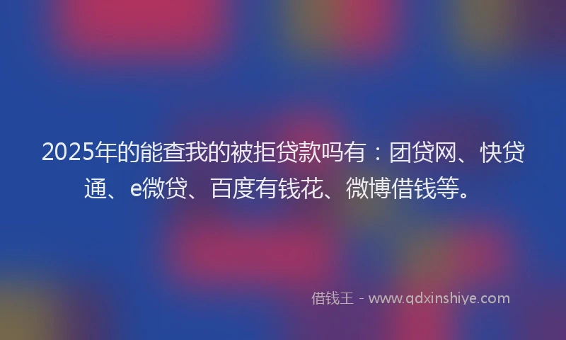 2025年的能查我的被拒贷款吗有：团贷网、快贷通、e微贷、百度有钱花、微博借钱等。