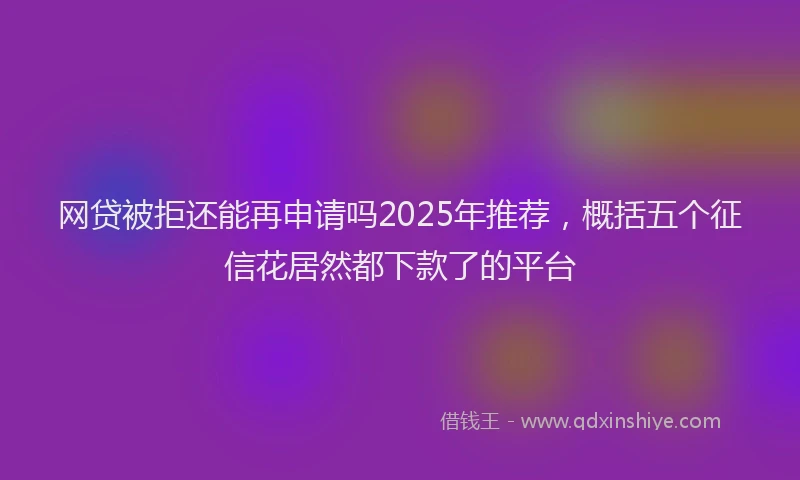 网贷被拒还能再申请吗2025年推荐，概括五个征信花居然都下款了的平台