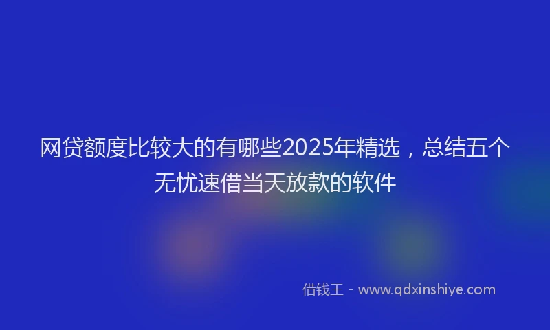 网贷额度比较大的有哪些2025年精选，总结五个无忧速借当天放款的软件