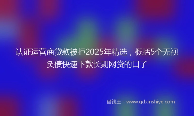 认证运营商贷款被拒2025年精选，概括5个无视负债快速下款长期网贷的口子