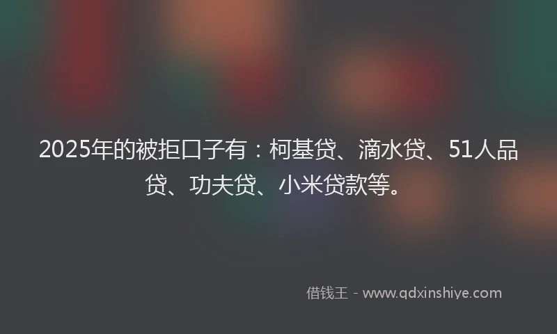 2025年的被拒口子有：柯基贷、滴水贷、51人品贷、功夫贷、小米贷款等。