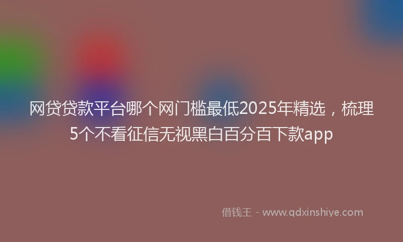 网贷贷款平台哪个网门槛最低2025年精选，梳理5个不看征信无视黑白百分百下款app
