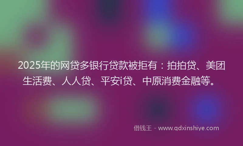 2025年的网贷多银行贷款被拒有：拍拍贷、美团生活费、人人贷、平安i贷、中原消费金融等。