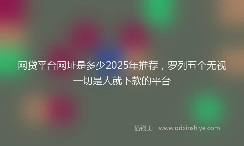 网贷平台网址是多少2025年推荐，罗列五个无视一切是人就下款的平台