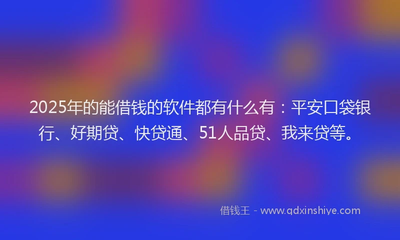 2025年的能借钱的软件都有什么有：平安口袋银行、好期贷、快贷通、51人品贷、我来贷等。