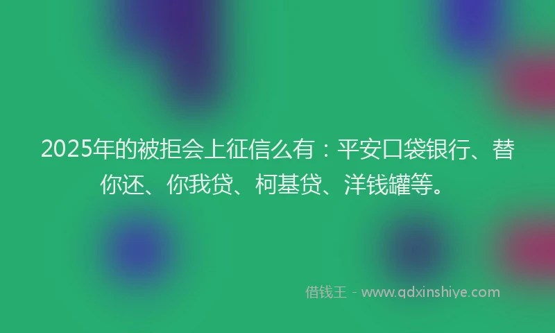 2025年的被拒会上征信么有：平安口袋银行、替你还、你我贷、柯基贷、洋钱罐等。