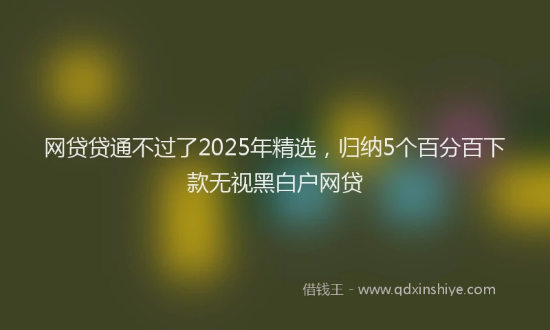 网贷贷通不过了2025年精选，归纳5个百分百下款无视黑白户网贷