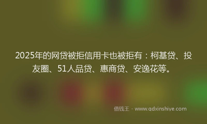 2025年的网贷被拒信用卡也被拒有：柯基贷、投友圈、51人品贷、惠商贷、安逸花等。