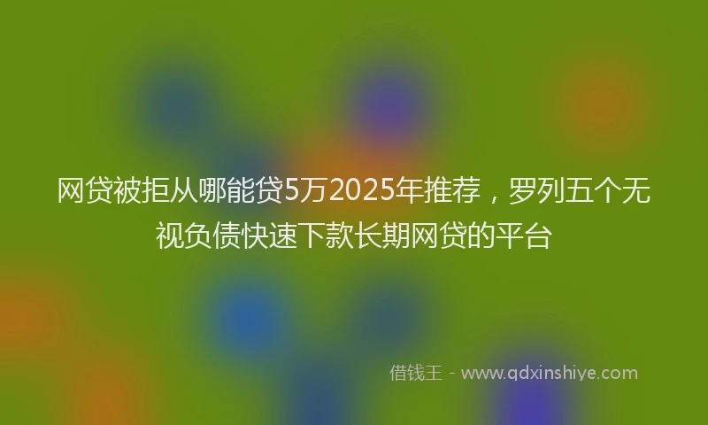 网贷被拒从哪能贷5万2025年推荐，罗列五个无视负债快速下款长期网贷的平台