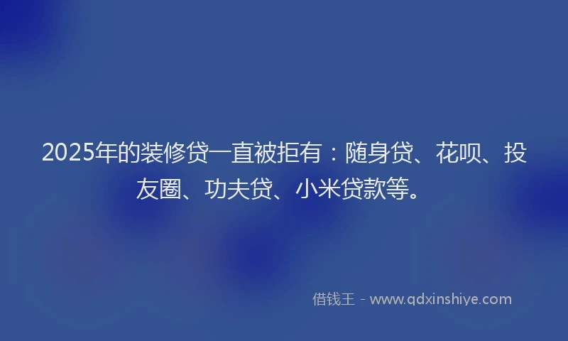 2025年的装修贷一直被拒有：随身贷、花呗、投友圈、功夫贷、小米贷款等。