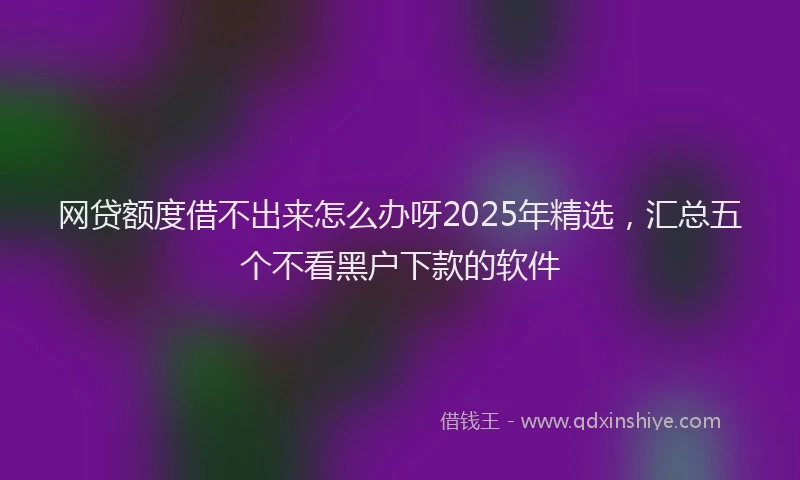 网贷额度借不出来怎么办呀2025年精选，汇总五个不看黑户下款的软件