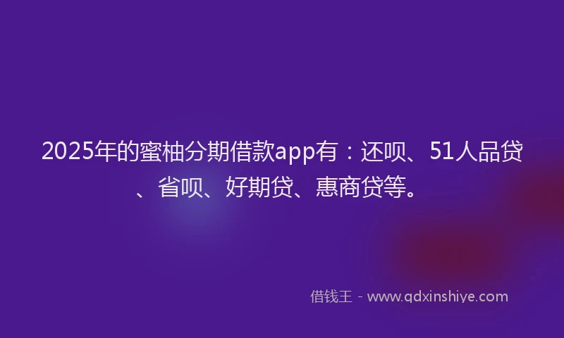 2025年的蜜柚分期借款app有：还呗、51人品贷、省呗、好期贷、惠商贷等。