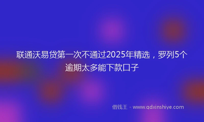 联通沃易贷第一次不通过2025年精选，罗列5个逾期太多能下款口子