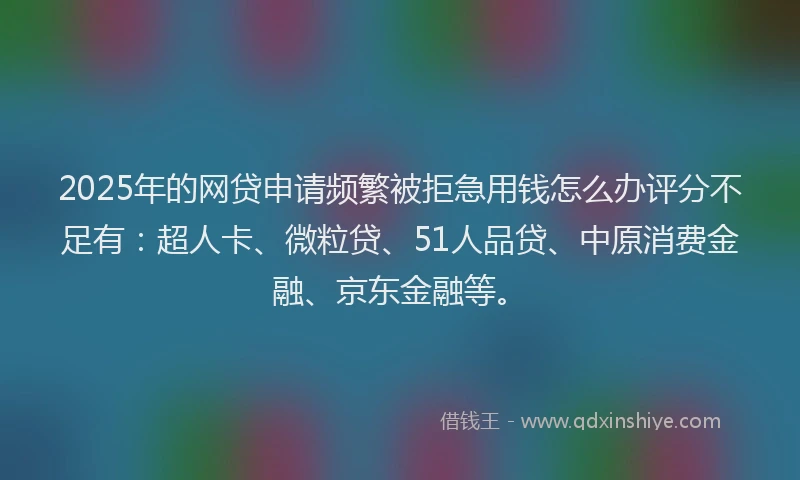 2025年的网贷申请频繁被拒急用钱怎么办评分不足有：超人卡、微粒贷、51人品贷、中原消费金融、京东金融等。