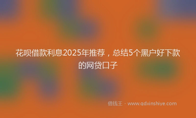 花呗借款利息2025年推荐，总结5个黑户好下款的网贷口子