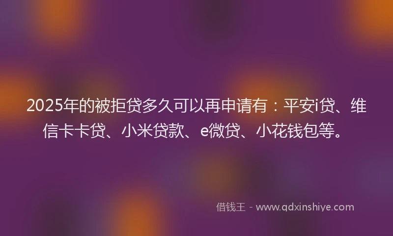 2025年的被拒贷多久可以再申请有：平安i贷、维信卡卡贷、小米贷款、e微贷、小花钱包等。