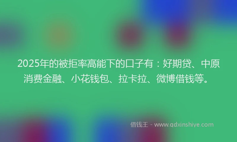 2025年的被拒率高能下的口子有：好期贷、中原消费金融、小花钱包、拉卡拉、微博借钱等。