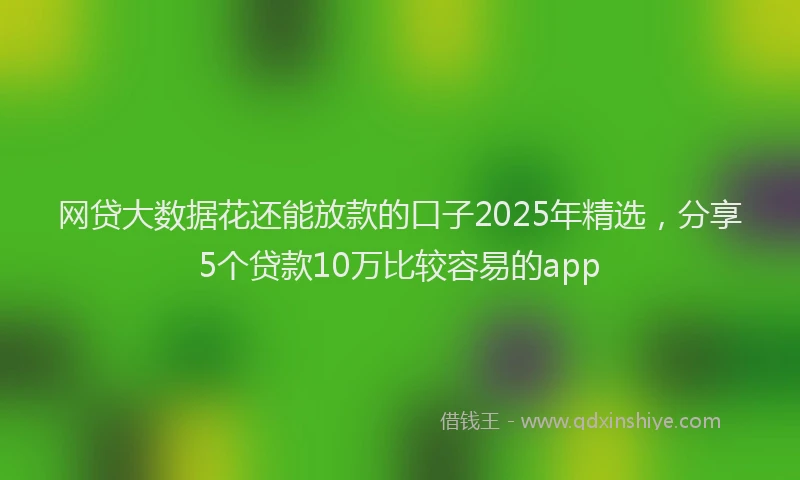 网贷大数据花还能放款的口子2025年精选，分享5个贷款10万比较容易的app