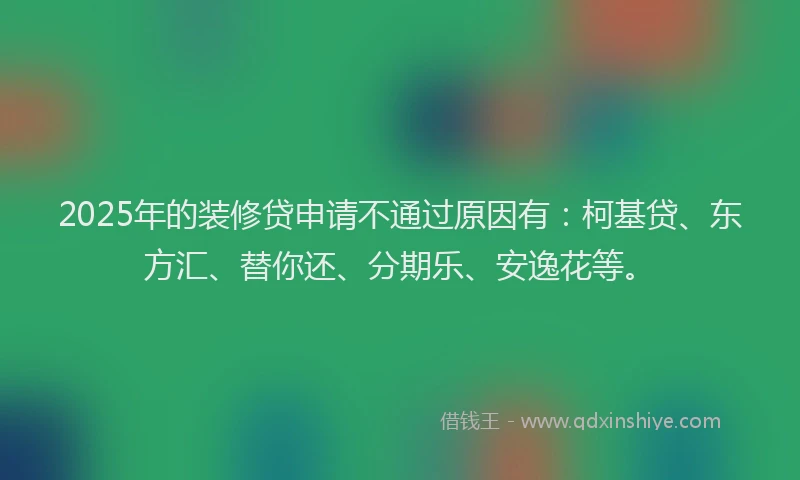 2025年的装修贷申请不通过原因有：柯基贷、东方汇、替你还、分期乐、安逸花等。