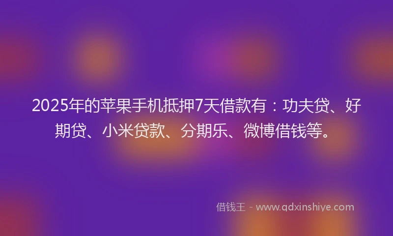 2025年的苹果手机抵押7天借款有：功夫贷、好期贷、小米贷款、分期乐、微博借钱等。