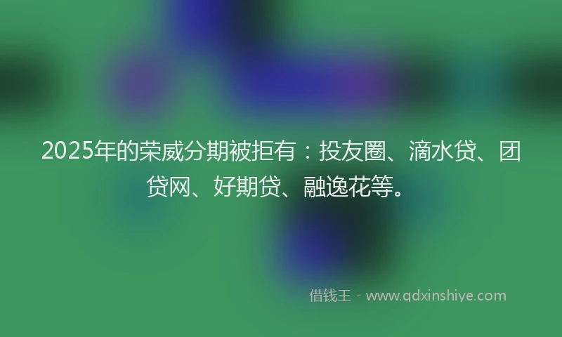 2025年的荣威分期被拒有：投友圈、滴水贷、团贷网、好期贷、融逸花等。