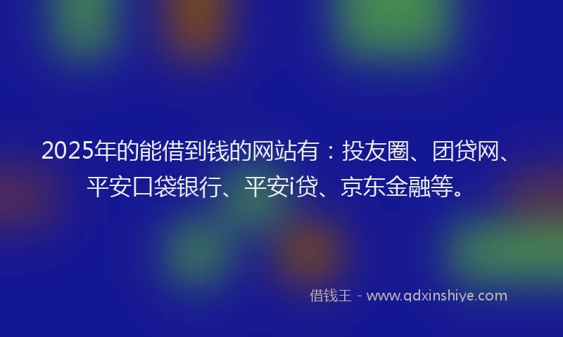 2025年的能借到钱的网站有：投友圈、团贷网、平安口袋银行、平安i贷、京东金融等。