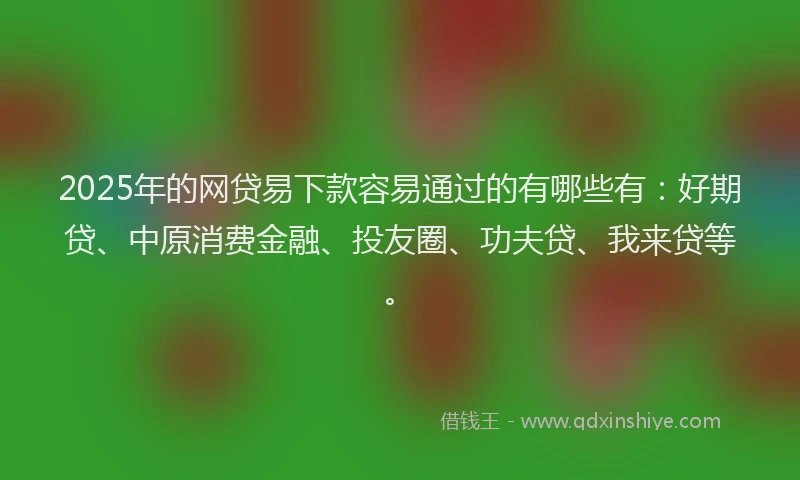 2025年的网贷易下款容易通过的有哪些有：好期贷、中原消费金融、投友圈、功夫贷、我来贷等。