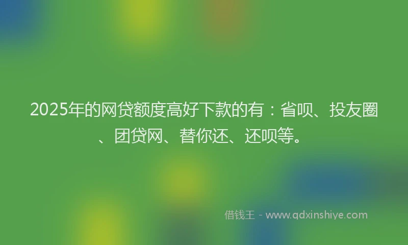 2025年的网贷额度高好下款的有：省呗、投友圈、团贷网、替你还、还呗等。