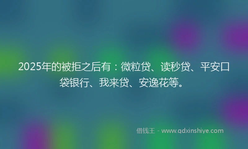 2025年的被拒之后有：微粒贷、读秒贷、平安口袋银行、我来贷、安逸花等。