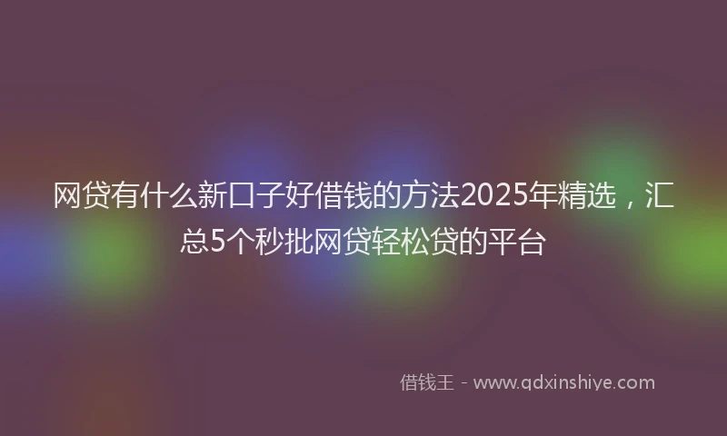 网贷有什么新口子好借钱的方法2025年精选，汇总5个秒批网贷轻松贷的平台