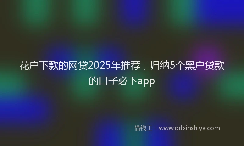 花户下款的网贷2025年推荐，归纳5个黑户贷款的口子必下app