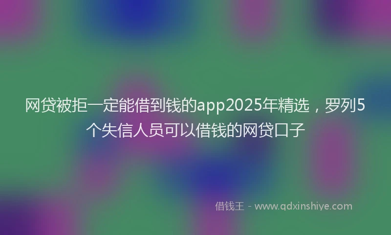 网贷被拒一定能借到钱的app2025年精选，罗列5个失信人员可以借钱的网贷口子